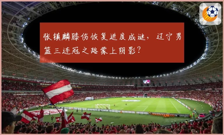 张镇麟膝伤恢复进度成谜，辽宁男篮三连冠之路蒙上阴影？