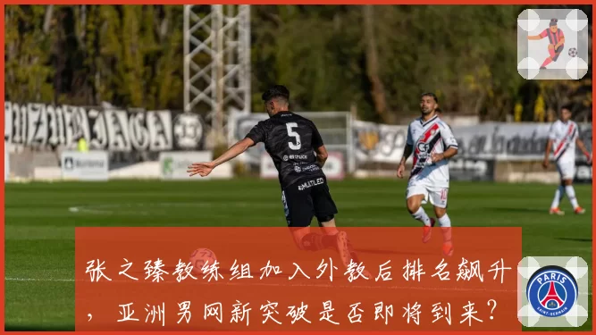 张之臻教练组加入外教后排名飙升，亚洲男网新突破是否即将到来？