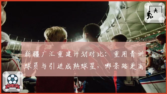 新疆广汇重建计划对比：重用青训球员与引进成熟球星，哪条路更高效？