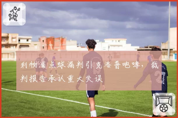利物浦点球漏判引克洛普咆哮，裁判报告承认重大失误