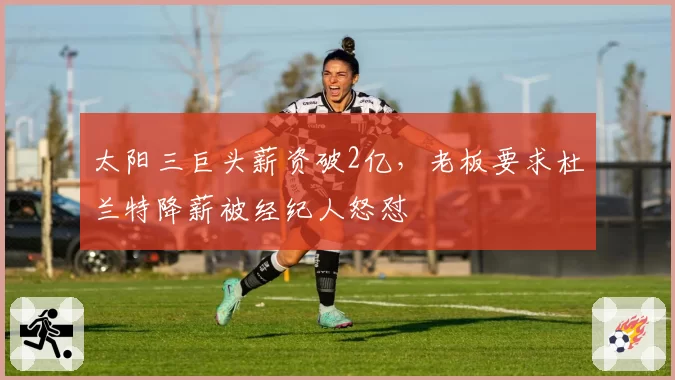 太阳三巨头薪资破2亿,老板要求杜兰特降薪被经纪人怒怼