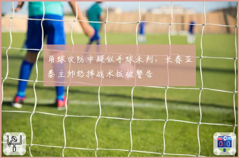 角球攻防中疑似手球未判,长春亚泰主帅怒摔战术板被警告