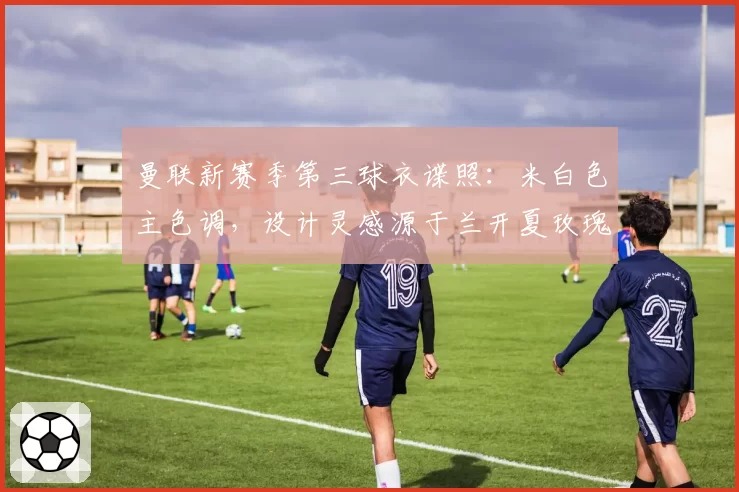 曼联新赛季第三球衣谍照:米白色主色调,设计灵感源于兰开夏玫瑰