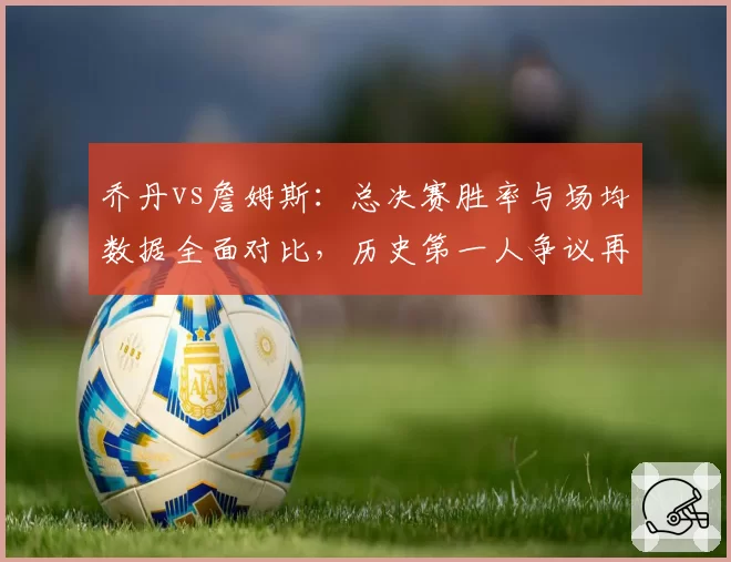 乔丹vs詹姆斯：总决赛胜率与场均数据全面对比，历史第一人争议再起