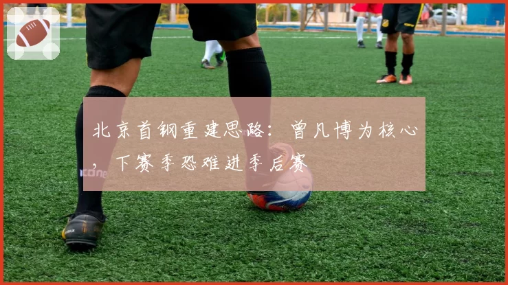 北京首钢重建思路：曾凡博为核心，下赛季恐难进季后赛