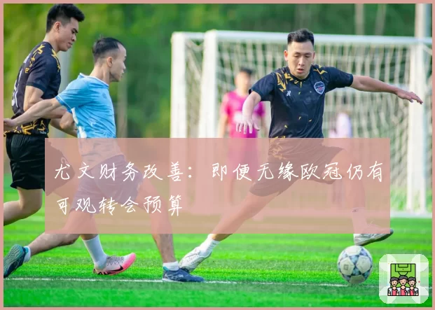 尤文财务改善：即便无缘欧冠仍有可观转会预算