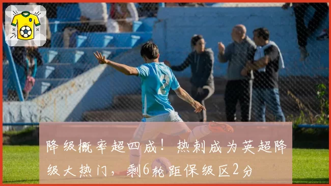 降级概率超四成！热刺成为英超降级大热门，剩6轮距保级区2分