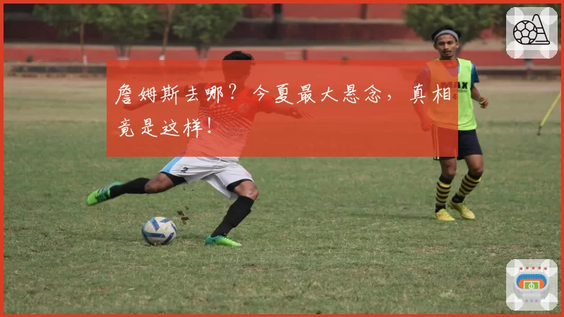 詹姆斯去哪?今夏最大悬念,真相竟是这样!