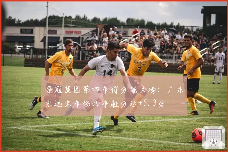 争冠集团第四节得分能力榜:广东宏远末节场均净胜分达+5.3分