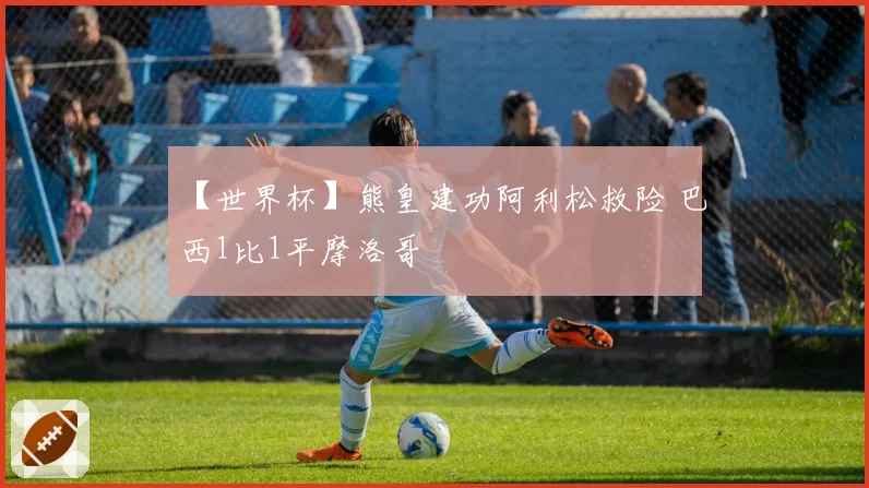 【世界杯】熊皇建功阿利松救险 巴西1比1平摩洛哥