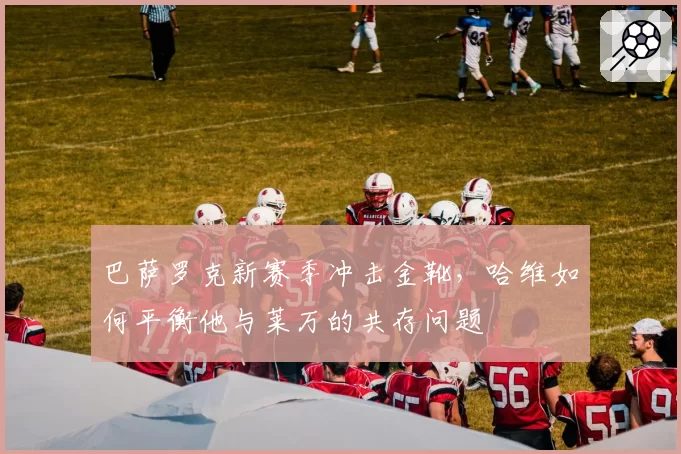 巴萨罗克新赛季冲击金靴，哈维如何平衡他与莱万的共存问题