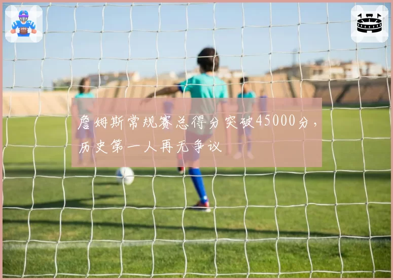 詹姆斯常规赛总得分突破45000分，历史第一人再无争议