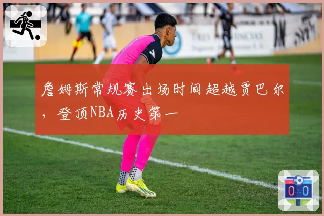 詹姆斯常规赛出场时间超越贾巴尔,登顶NBA历史第一