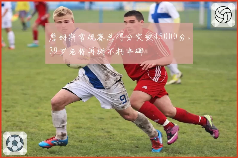 詹姆斯常规赛总得分突破45000分，39岁老将再树不朽丰碑