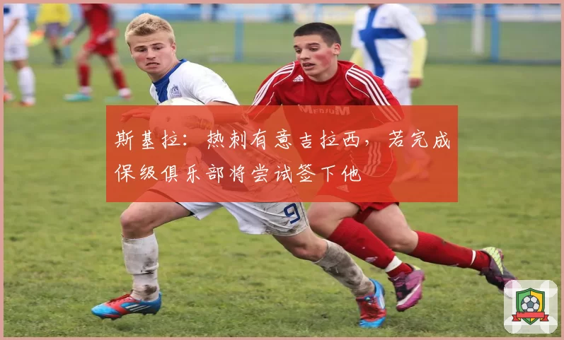 斯基拉：热刺有意吉拉西，若完成保级俱乐部将尝试签下他