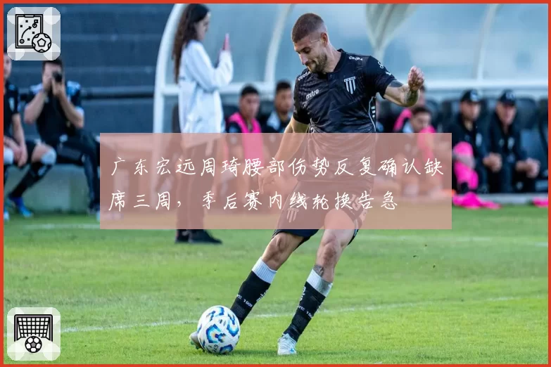 广东宏远周琦腰部伤势反复确认缺席三周,季后赛内线轮换告急