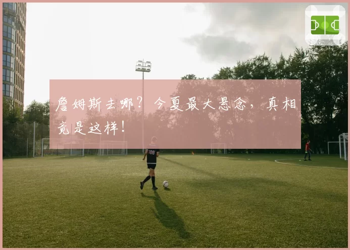 詹姆斯去哪?今夏最大悬念,真相竟是这样!