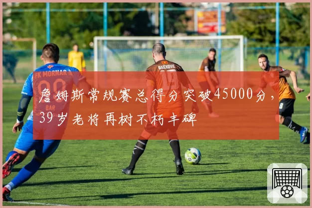 詹姆斯常规赛总得分突破45000分，39岁老将再树不朽丰碑