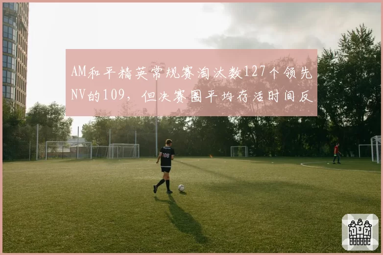 AM和平精英常规赛淘汰数127个领先NV的109，但决赛圈平均存活时间反落后2分钟