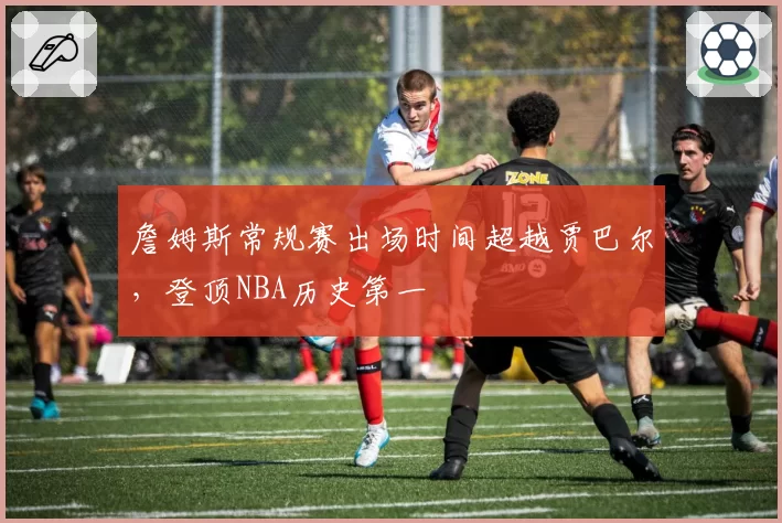 詹姆斯常规赛出场时间超越贾巴尔,登顶NBA历史第一