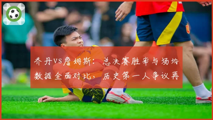 乔丹vs詹姆斯：总决赛胜率与场均数据全面对比，历史第一人争议再起