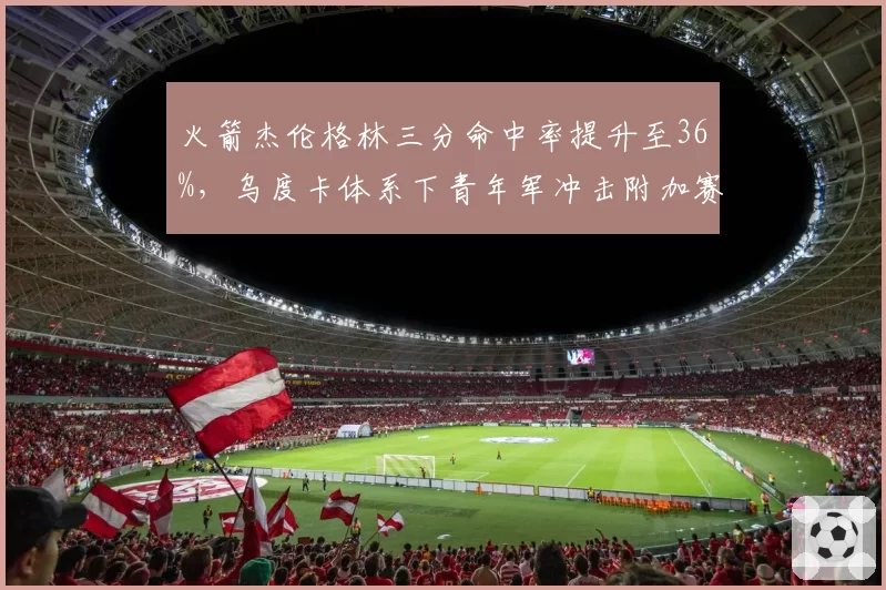 火箭杰伦格林三分命中率提升至36%,乌度卡体系下青年军冲击附加赛