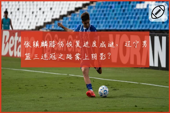 张镇麟膝伤恢复进度成谜，辽宁男篮三连冠之路蒙上阴影？