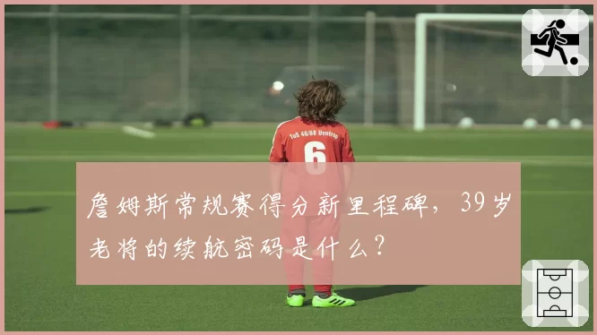 詹姆斯常规赛得分新里程碑，39岁老将的续航密码是什么？