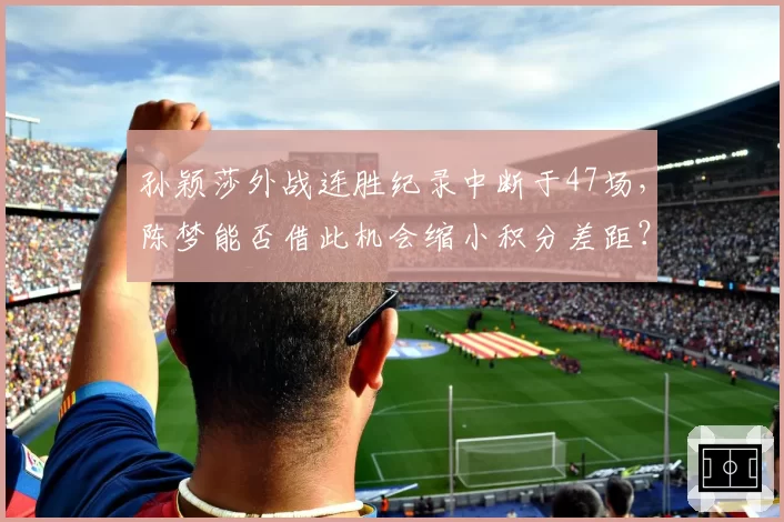 孙颖莎外战连胜纪录中断于47场，陈梦能否借此机会缩小积分差距？