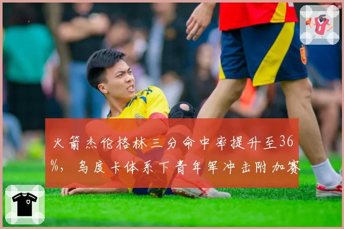 火箭杰伦格林三分命中率提升至36%,乌度卡体系下青年军冲击附加赛