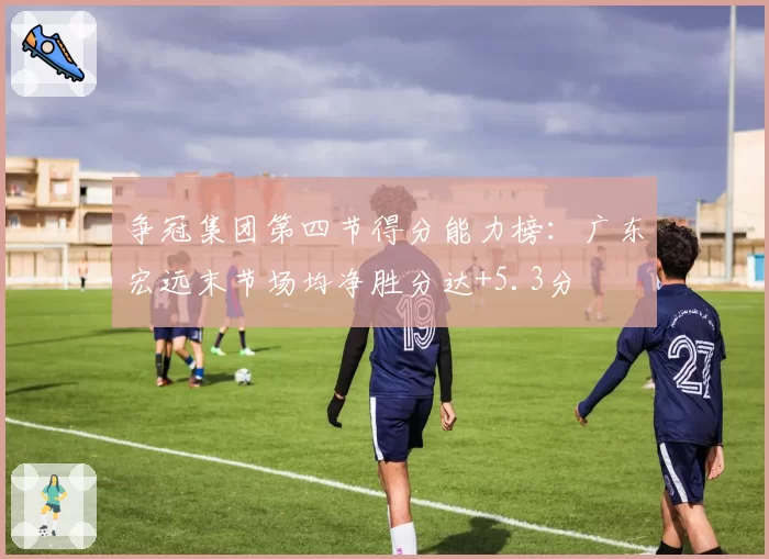争冠集团第四节得分能力榜:广东宏远末节场均净胜分达+5.3分