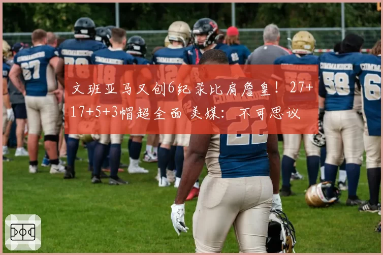 文班亚马又创6纪录比肩詹皇!27+17+5+3帽超全面 美媒:不可思议