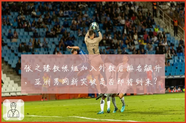 张之臻教练组加入外教后排名飙升，亚洲男网新突破是否即将到来？
