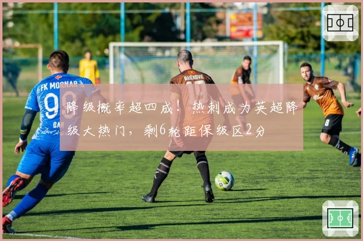 降级概率超四成！热刺成为英超降级大热门，剩6轮距保级区2分