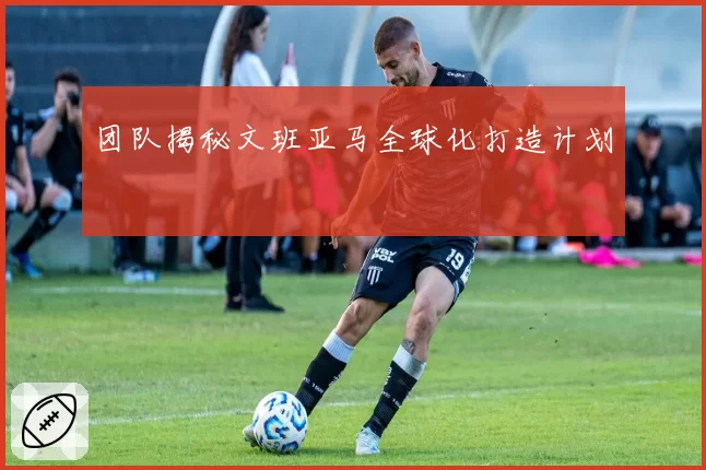 团队揭秘文班亚马全球化打造计划