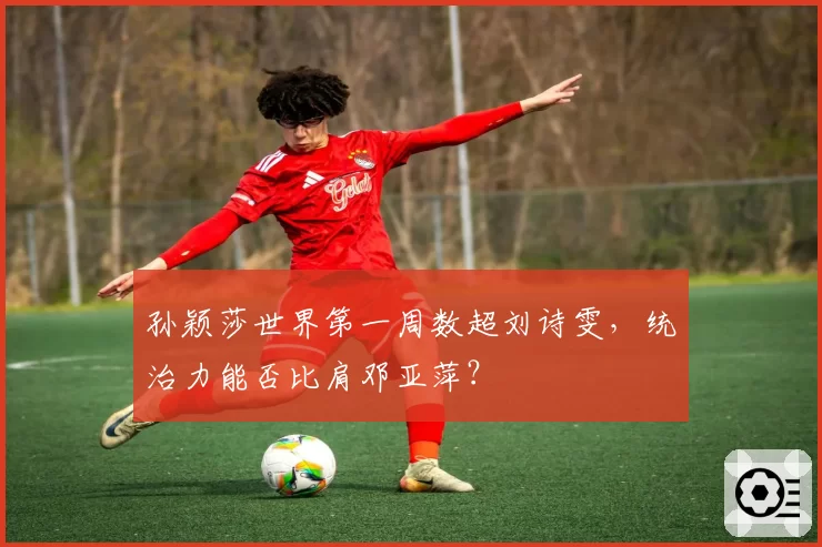孙颖莎世界第一周数超刘诗雯，统治力能否比肩邓亚萍？