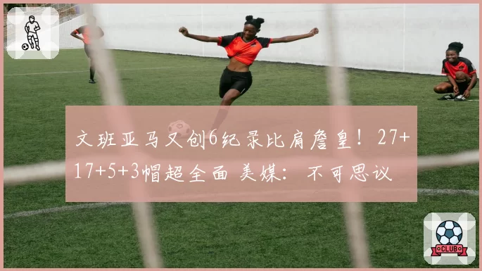 文班亚马又创6纪录比肩詹皇!27+17+5+3帽超全面 美媒:不可思议