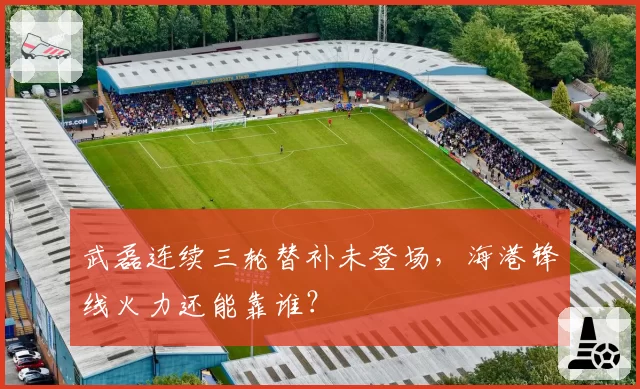武磊连续三轮替补未登场,海港锋线火力还能靠谁?