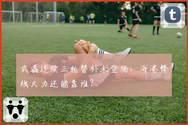 武磊连续三轮替补未登场,海港锋线火力还能靠谁?