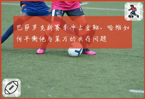 巴萨罗克新赛季冲击金靴，哈维如何平衡他与莱万的共存问题