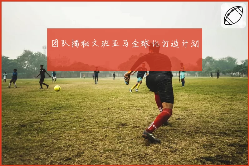 团队揭秘文班亚马全球化打造计划