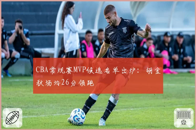 CBA常规赛MVP候选名单出炉：胡金秋场均26分领跑