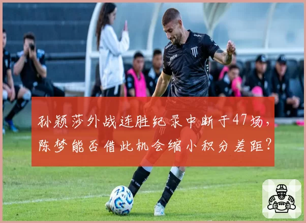 孙颖莎外战连胜纪录中断于47场，陈梦能否借此机会缩小积分差距？