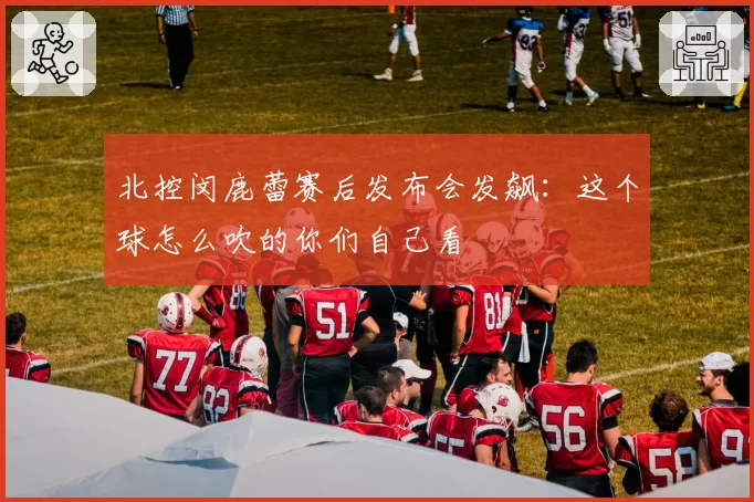 北控闵鹿蕾赛后发布会发飙：这个球怎么吹的你们自己看