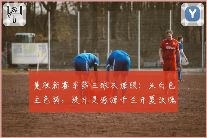 曼联新赛季第三球衣谍照：米白色主色调，设计灵感源于兰开夏玫瑰