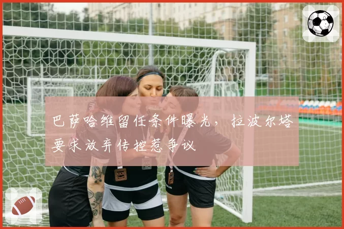 巴萨哈维留任条件曝光，拉波尔塔要求放弃传控惹争议