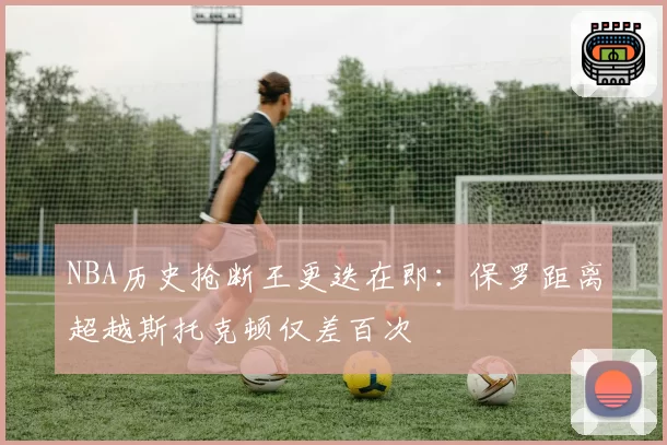 NBA历史抢断王更迭在即：保罗距离超越斯托克顿仅差百次