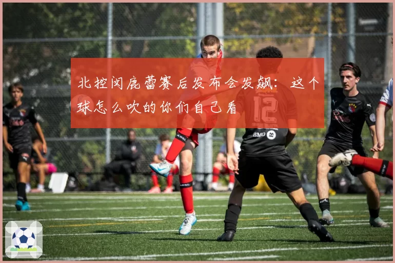 北控闵鹿蕾赛后发布会发飙：这个球怎么吹的你们自己看