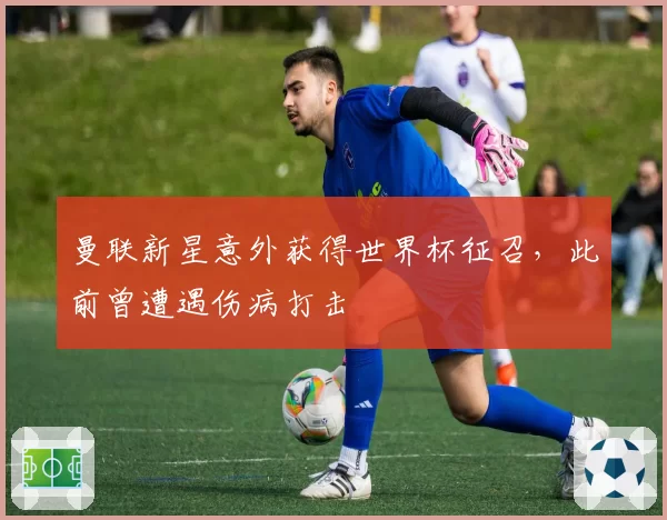 曼联新星意外获得世界杯征召，此前曾遭遇伤病打击