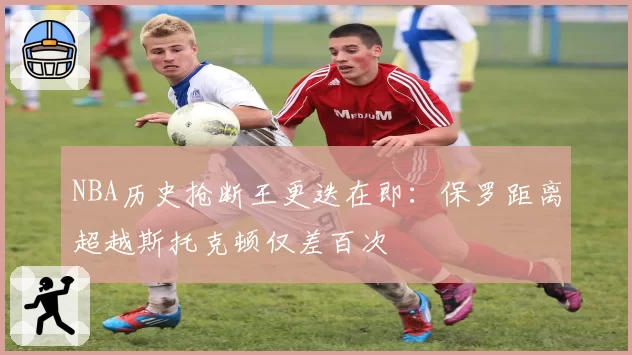 NBA历史抢断王更迭在即：保罗距离超越斯托克顿仅差百次